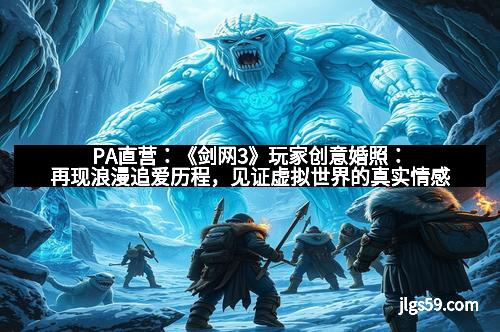 PA直营：《剑网3》玩家创意婚照：再现浪漫追爱历程，见证虚拟世界的真实情感